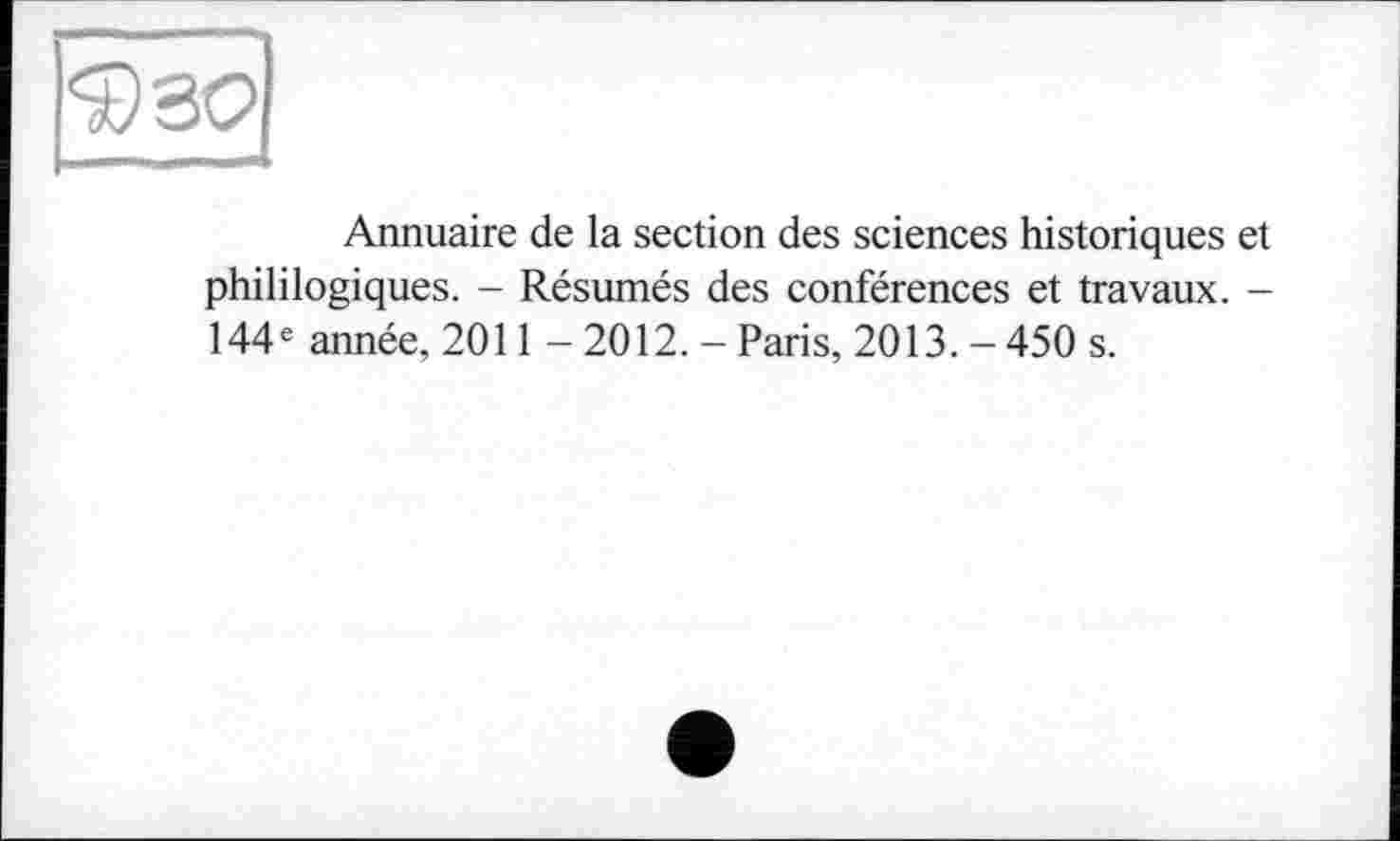 ﻿Annuaire de la section des sciences historiques et phililogiques. - Résumés des conférences et travaux. -144e année, 2011 - 2012. - Paris, 2013. - 450 s.